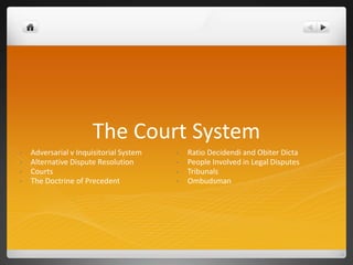 The Court System
• Adversarial v Inquisitorial System
• Alternative Dispute Resolution
• Courts
• The Doctrine of Precedent
• Ratio Decidendi and Obiter Dicta
• People Involved in Legal Disputes
• Tribunals
• Ombudsman
 