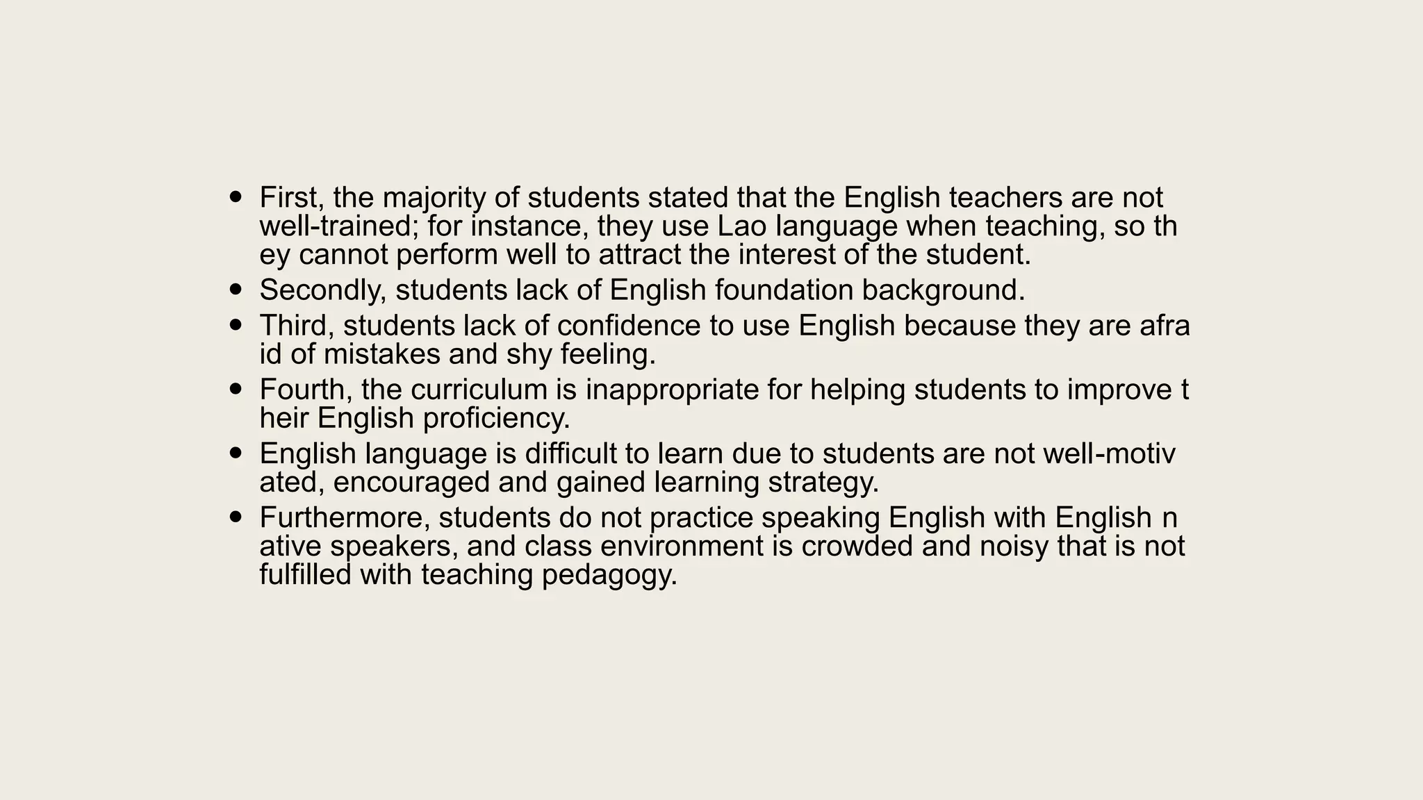  First, the majority of students stated that the English teachers are not
well-trained; for instance, they use Lao language when teaching, so th
ey cannot perform well to attract the interest of the student.
 Secondly, students lack of English foundation background.
 Third, students lack of confidence to use English because they are afra
id of mistakes and shy feeling.
 Fourth, the curriculum is inappropriate for helping students to improve t
heir English proficiency.
 English language is difficult to learn due to students are not well-motiv
ated, encouraged and gained learning strategy.
 Furthermore, students do not practice speaking English with English n
ative speakers, and class environment is crowded and noisy that is not
fulfilled with teaching pedagogy.
 