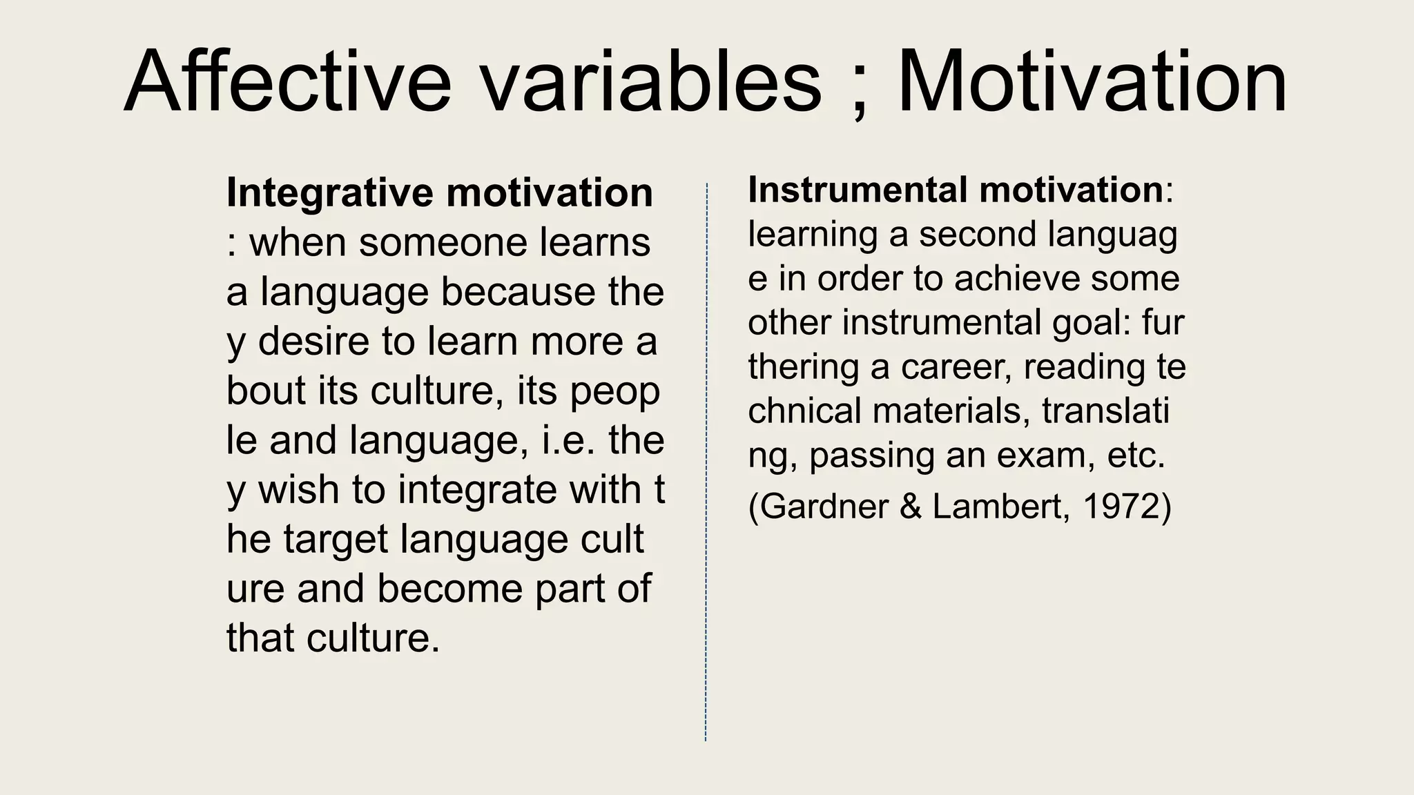 Affective variables ; Motivation
Integrative motivation
: when someone learns
a language because the
y desire to learn more a
bout its culture, its peop
le and language, i.e. the
y wish to integrate with t
he target language cult
ure and become part of
that culture.
Instrumental motivation:
learning a second languag
e in order to achieve some
other instrumental goal: fur
thering a career, reading te
chnical materials, translati
ng, passing an exam, etc.
(Gardner & Lambert, 1972)
 