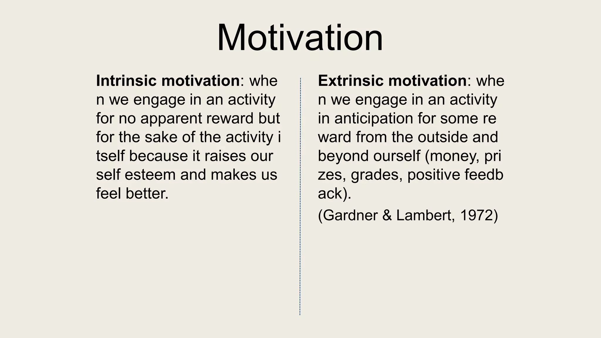 Motivation
Intrinsic motivation: whe
n we engage in an activity
for no apparent reward but
for the sake of the activity i
tself because it raises our
self esteem and makes us
feel better.
Extrinsic motivation: whe
n we engage in an activity
in anticipation for some re
ward from the outside and
beyond ourself (money, pri
zes, grades, positive feedb
ack).
(Gardner & Lambert, 1972)
 