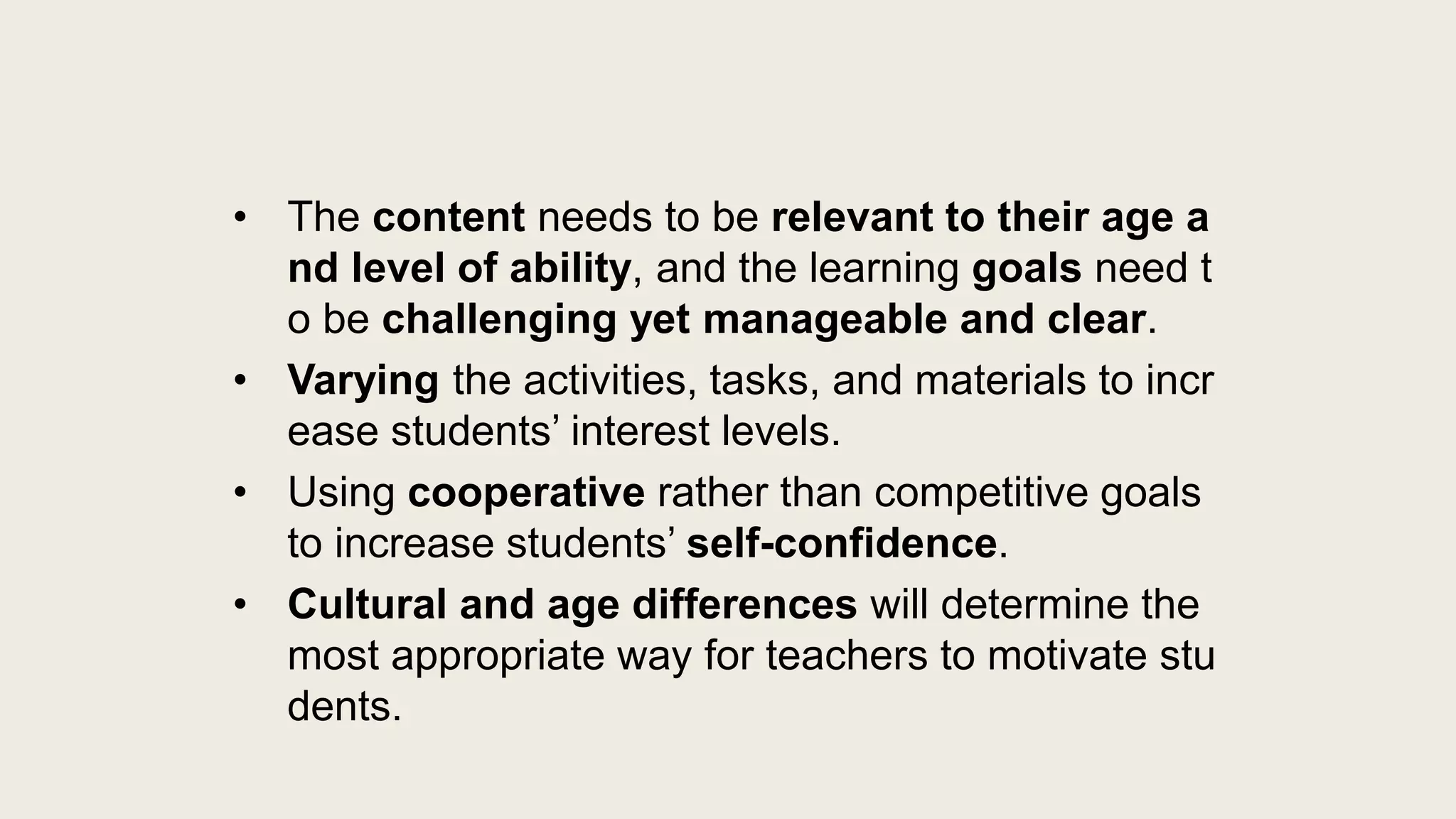 • The content needs to be relevant to their age a
nd level of ability, and the learning goals need t
o be challenging yet manageable and clear.
• Varying the activities, tasks, and materials to incr
ease students’ interest levels.
• Using cooperative rather than competitive goals
to increase students’ self-confidence.
• Cultural and age differences will determine the
most appropriate way for teachers to motivate stu
dents.
 