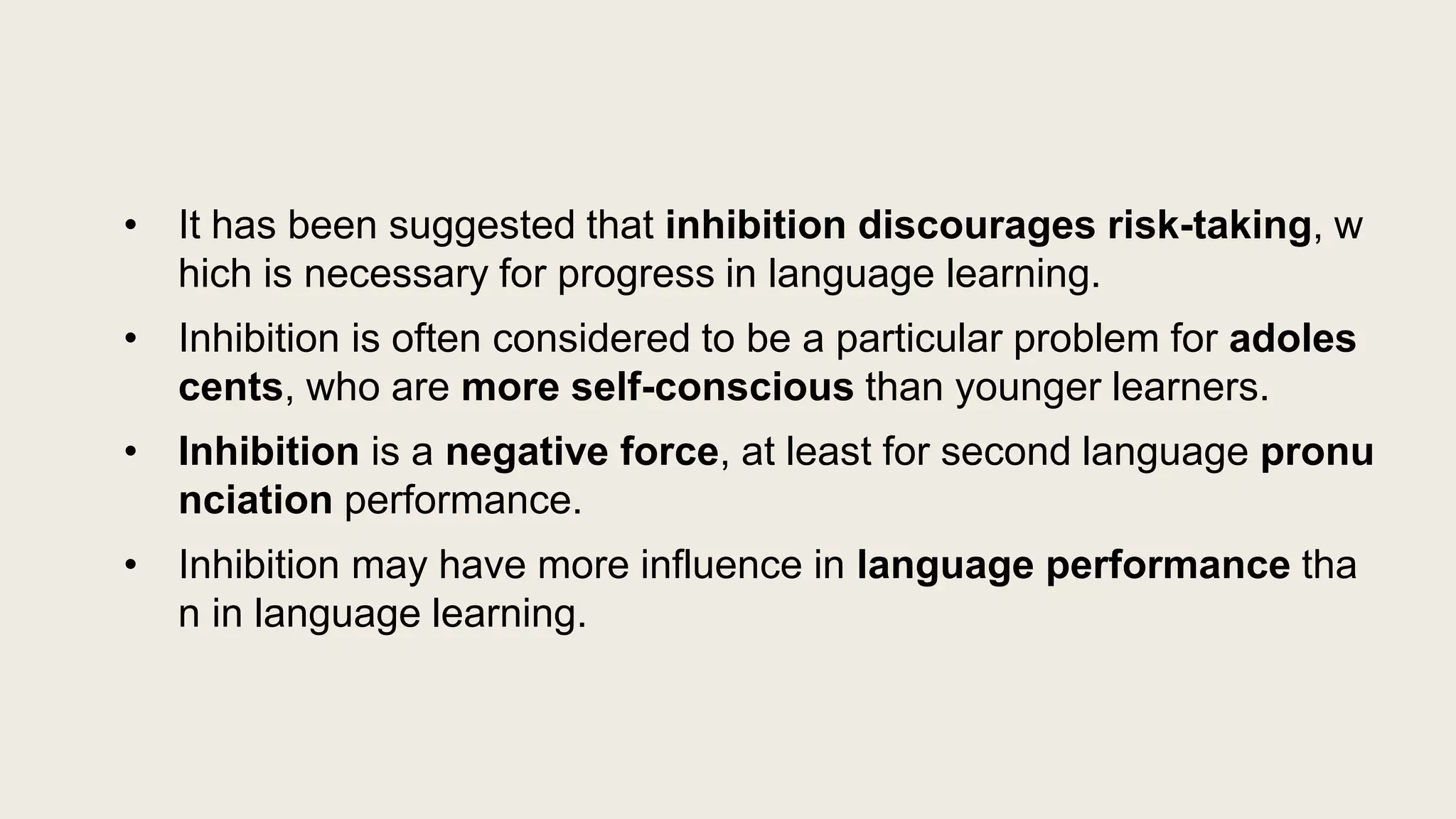 • It has been suggested that inhibition discourages risk-taking, w
hich is necessary for progress in language learning.
• Inhibition is often considered to be a particular problem for adoles
cents, who are more self-conscious than younger learners.
• Inhibition is a negative force, at least for second language pronu
nciation performance.
• Inhibition may have more influence in language performance tha
n in language learning.
 
