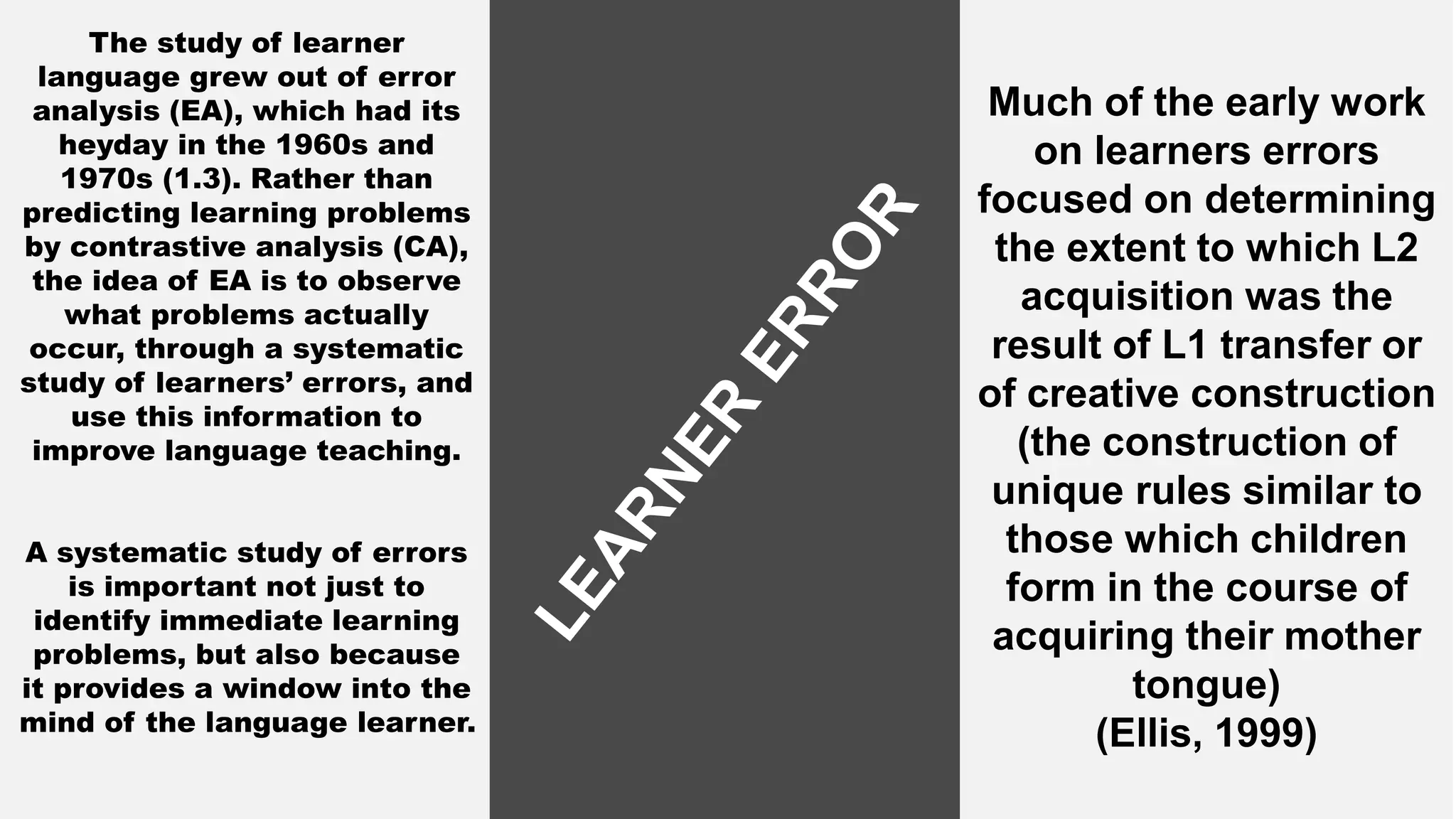 The study of learner
language grew out of error
analysis (EA), which had its
heyday in the 1960s and
1970s (1.3). Rather than
predicting learning problems
by contrastive analysis (CA),
the idea of EA is to observe
what problems actually
occur, through a systematic
study of learners’ errors, and
use this information to
improve language teaching.
A systematic study of errors
is important not just to
identify immediate learning
problems, but also because
it provides a window into the
mind of the language learner.
Much of the early work
on learners errors
focused on determining
the extent to which L2
acquisition was the
result of L1 transfer or
of creative construction
(the construction of
unique rules similar to
those which children
form in the course of
acquiring their mother
tongue)
(Ellis, 1999)
 