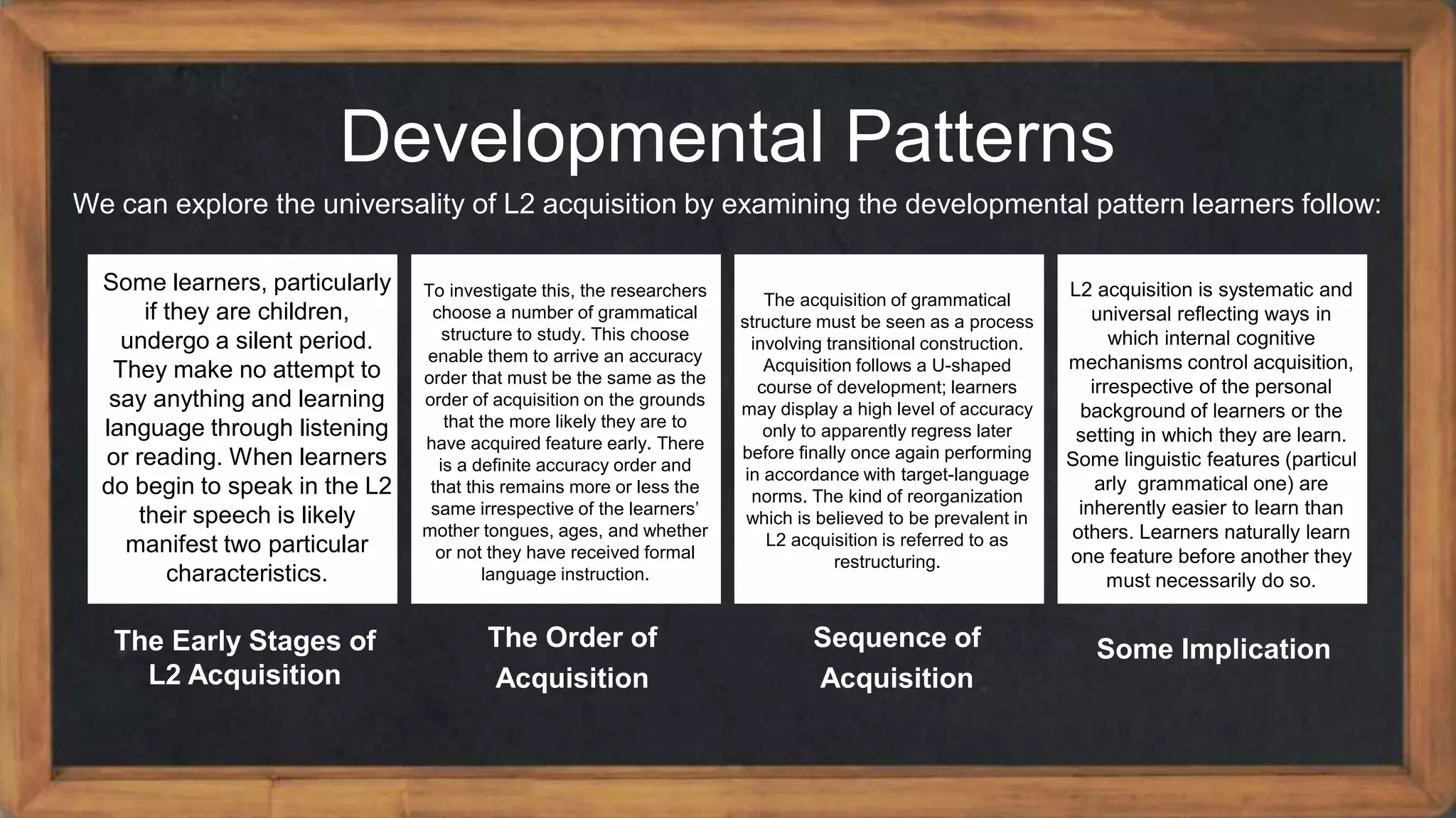 Developmental Patterns
We can explore the universality of L2 acquisition by examining the developmental pattern learners follow:
The Early Stages of
L2 Acquisition
The Order of
Acquisition
Sequence of
Acquisition
Some Implication
Some learners, particularly
if they are children,
undergo a silent period.
They make no attempt to
say anything and learning
language through listening
or reading. When learners
do begin to speak in the L2
their speech is likely
manifest two particular
characteristics.
To investigate this, the researchers
choose a number of grammatical
structure to study. This choose
enable them to arrive an accuracy
order that must be the same as the
order of acquisition on the grounds
that the more likely they are to
have acquired feature early. There
is a definite accuracy order and
that this remains more or less the
same irrespective of the learners’
mother tongues, ages, and whether
or not they have received formal
language instruction.
The acquisition of grammatical
structure must be seen as a process
involving transitional construction.
Acquisition follows a U-shaped
course of development; learners
may display a high level of accuracy
only to apparently regress later
before finally once again performing
in accordance with target-language
norms. The kind of reorganization
which is believed to be prevalent in
L2 acquisition is referred to as
restructuring.
L2 acquisition is systematic and
universal reflecting ways in
which internal cognitive
mechanisms control acquisition,
irrespective of the personal
background of learners or the
setting in which they are learn.
Some linguistic features (particul
arly grammatical one) are
inherently easier to learn than
others. Learners naturally learn
one feature before another they
must necessarily do so.
 