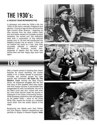 THE 1930’s:
A YEAR BY YEAR RETROSPECTIVE

In retrospect, and unlike the 1930s in life, the
1930s on film were a decade of elegance and
glamour. Coming of age as they did at just the
right moment when America – beginning its
slow recovery from the stock market crash
and dust bowls needed its inimitable escapist
daydream, the movies and ‘30s Hollywood
were both a continuation of that hedonist
heyday prior to ‘29 that had transformed the
fledgling industry into an empire. If films did
not present the world as it was, they fairly
accurately reflected a collective wish
fulfillment of American society then,
desperate to believe that the worse was
behind them and that ‘happy days were here
again’.




1930
After a chaotic period of retooling their dream
factories for sound recording, the movies
settled in for a heady decade of production.
Ironically, war pictures proved the most
popular with Universal’s All Quiet On The
Western Front winning the Best Picture
Oscar. As Hollywood struggled with the fact
that many of their greatest silent stars spoke
with thick foreign accents or perceivable lisps
exaggerated by early microphones, the era of
the talent scout was born. Actors with even
the most scant résumé made the journey to
Hollywood in the hopes of becoming famous.
While Broadway experience was still regarded
as the golden ticket – many on the Great
White Way viewed the movies as a debased
‘dumb show’ from the artistic stature of the
stage.

Burgeoning new talents were Jean Harlow
and John Wayne. Harlow’s inexperience was
painfully on display in Howard Hughes’ Hells
 