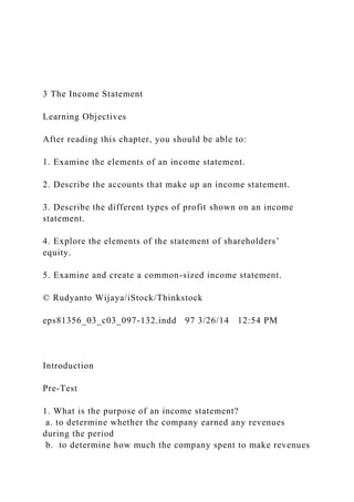 3 The Income Statement
Learning Objectives
After reading this chapter, you should be able to:
1. Examine the elements of an income statement.
2. Describe the accounts that make up an income statement.
3. Describe the different types of profit shown on an income
statement.
4. Explore the elements of the statement of shareholders’
equity.
5. Examine and create a common-sized income statement.
© Rudyanto Wijaya/iStock/Thinkstock
eps81356_03_c03_097-132.indd 97 3/26/14 12:54 PM
Introduction
Pre-Test
1. What is the purpose of an income statement?
a. to determine whether the company earned any revenues
during the period
b. to determine how much the company spent to make revenues
 
