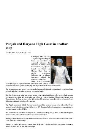 Punjab and Haryana High Court in another
soup
June 4th, 2009 - 6:20 pm ICT by IANS                             -

                                             Chandigarh, June 4 (IANS)
                                             A vigilance department report
                                             based on surveillance of
                                             suspected extremists that
                                             unravelled a murky nexus
                                             between touts and judges has
                                             landed the Punjab and
                                             Haryana High Court in
                                             another          controversy.
                                             Following the surveillance,
                                             investigators alleged that
                                             cases were being fixed.
                                             But on Thursday, a day after
the Punjab vigilance department report pointed out taped evidence of
corruption in the state’s judicial system, top Punjab government officials evaded the issue.

The vigilance department reports were prepared after state authorities allowed tapping of two mobile phones
of people linked to Sikh militants trying to re-group in Punjab.

But what the tapping revealed was a deep malaise in the state’s judicial system. The reports clearly indicate
the names of two sitting high court judges and officers in the lower judiciary. These stated that touts were
charging money for fixing up cases in the high court and lower courts, manipulating listing of cases and even
affecting appointments of judges in lower courts.

Top Punjab government officials Thursday chose to avoid the controversy even as the office of the Punjab
governor issued a clarification saying that Governor S.F. Rodrigues had not forwarded any communication to
the prime minister’s office (PMO).

“No communication about the said report has ever been sent by the governor of Punjab to the prime
minister’s office in New Delhi,” an official spokesman clarified here.

Punjab government’s media adviser Harcharan Bains said: “I am out of station and have not read the report.
I will comment only after seeing it.”

Attempts to reach Chief Secretary Ramesh Inder Singh failed. His office staff, after asking about the issue to
be discussed, said that he was busy in meetings.
 