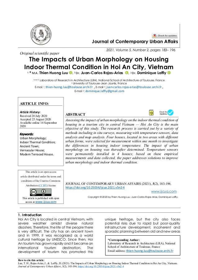 How to cite this article:
Luu, T. H., Rojas-Arias, J., & Laffly, D. (2021). The Impacts of Urban Morphology on Housing Indoor Thermal Condition in Hoi An City, Vietnam.
Journal of Contemporary Urban Affairs, 5(2), 183-196. https://doi.org/10.25034/ijcua.2021.v5n2-4
Journal of Contemporary Urban Affairs
2021, Volume 5, Number 2, pages 183– 196
Original scientific paper
The Impacts of Urban Morphology on Housing
Indoor Thermal Condition in Hoi An City, Vietnam
1
* M.A. Thien Huong Luu , 2
Dr. Juan-Carlos Rojas-Arias , 3 Dr. Dominique Laffly
1and 2 Laboratory of Research in Architecture (LRA), National School of Architecture of Toulouse, France
3 University of Toulouse-Jean Jaurès, France
E-mail 1: thien-huong.luu@toulouse.archi.fr , E-mail 2: juan-carlos.rojas-arias@toulouse.archi.fr ,
E-mail 3: dominique.laffly@gmail.com
ARTICLE INFO:
Article History:
Received 20 July 2020
Accepted 25 August 2020
Available online 14 September
2020
Keywords:
Urban Morphology;
Indoor Thermal Condition;
Ancient Town;
Vernacular House;
Modern Terraced House.
ABSTRACT
Assessing the impact of urban morphology on the indoor thermal condition of
housing in a tourism city in central Vietnam — Hoi An City is the main
objective of this study. The research process is carried out by a variety of
methods including in situ surveys, measuring with temperature sensors, data
analysis and map analysis. Four houses, located in two areas with different
urban forms, were selected for measurement within one month to investigate
the differences in housing indoor temperature. The impact of urban
morphology on housing was thereafter determined. Temperature sensors
were permanently installed in 4 houses; based on these empirical
measurements and data collected, the paper addresses solutions to improve
urban morphology and indoor thermal condition.
This article is an open access
article distributed under the terms and
conditions of the Creative Commons
Attribution (CC BY) license
This article is published with open
access at www.ijcua.com
JOURNAL OF CONTEMPORARY URBAN AFFAIRS (2021), 5(2), 183-196.
https://doi.org/10.25034/ijcua.2021.v5n2-4
www.ijcua.com
Copyright © 2020 by Thien Huong Luu, Juan-Carlos Rojas-Arias, Dominique Laffly.
1. Introduction
Hoi An City is located in central Vietnam, with
severe weather amidst diverse natural
disasters. Therefore, the life of the people there
is very difficult. The city has an ancient town
and in 1999, it was recognized as a world
cultural heritage by UNESCO. Since then, Hoi
An tourism has grown rapidly and it became an
international tourism destination. The
development of tourism has promoted this
unique heritage, but the city also faces
potential risks due to rapid but poor-quality
infrastructure development, incoherent and
sporadic planning between old and new areas
*Corresponding Author:
Laboratory of Research in Architecture (LRA), National
School of Architecture of Toulouse, France
Email address: thien-huong.luu@toulouse.archi.fr
 