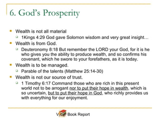 6. God’s Prosperity
   Wealth is not all material
     1Kings 4:29 God gave Solomon wisdom and very great insight…

   Wealth is from God.
     Deuteronomy 8:18 But remember the LORD your God, for it is he

      who gives you the ability to produce wealth, and so confirms his
      covenant, which he swore to your forefathers, as it is today.
   Wealth is to be managed.
     Parable of the talents (Matthew 25:14-30)

   Wealth is not our source of trust.
     1 Timothy 6:17 Command those who are rich in this present

      world not to be arrogant nor to put their hope in wealth, which is
      so uncertain, but to put their hope in God, who richly provides us
      with everything for our enjoyment.


                        Video Book Report
 