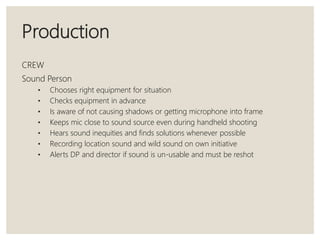Production
CREW
Sound Person
• Chooses right equipment for situation
• Checks equipment in advance
• Is aware of not causing shadows or getting microphone into frame
• Keeps mic close to sound source even during handheld shooting
• Hears sound inequities and finds solutions whenever possible
• Recording location sound and wild sound on own initiative
• Alerts DP and director if sound is un-usable and must be reshot
 