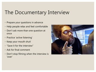 The Documentary Interview
◦ Prepare your questions in advance
◦ Help people relax and feel comfortable
◦ Don’t ask more than one question at
once
◦ Practice ‘active listening’
◦ Keep your mouth shut!
◦ “Save it for the interview”
◦ Ask for final comment
◦ Don’t stop filming when the interview is
‘over’
 