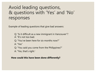 Avoid leading questions,
& questions with ‘Yes’ and ‘No’
responses
Example of leading questions that give bad answers:
Q: “Is it difficult as a new immigrant in Vancouver”?
A: “It’s not too bad.
Q: “You’ve been here for six months now?”
A: “Yes”
Q: “You said you come from the Philippines?”
A: “Yes, that’s right.”
How could this have been done differently?
 