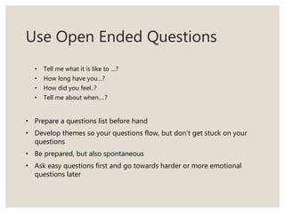 Use Open Ended Questions
• Tell me what it is like to …?
• How long have you…?
• How did you feel..?
• Tell me about when….?
• Prepare a questions list before hand
• Develop themes so your questions flow, but don’t get stuck on your
questions
• Be prepared, but also spontaneous
• Ask easy questions first and go towards harder or more emotional
questions later
 