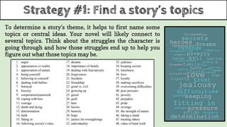 Strategy #1: Find a story’s topics
To determine a story’s theme, it helps to first name some
topics or central ideas. Your novel will likely connect to
several topics. Think about the struggles the character is
going through and how those struggles end up to help you
figure out what those topics may be.
 