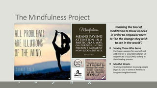 The Mindfulness Project
Teaching the tool of
meditation to those in need
in order to empower them
to “be the change they wish
to see in the world”.
 Serving Those Who Serve
Purchase a session for yourself and
add one for a wounded veteran (at
no profit to STILLGOING) to help in
their healing process.
 Mindful Streets
Teaching meditation to young people
(Ages 12-25) in some of America’s
toughest neighborhoods.
 