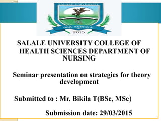  SALALE UNIVERSITY
SALALE UNIVERSITY COLLEGE OF
HEALTH SCIENCES DEPARTMENT OF
NURSING
Seminar presentation on strategies for theory
development
Submitted to : Mr. Bikila T(BSc, MSc)
Submission date: 29/03/2015 1
 