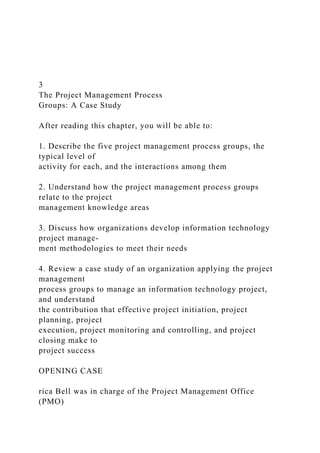 3
The Project Management Process
Groups: A Case Study
After reading this chapter, you will be able to:
1. Describe the five project management process groups, the
typical level of
activity for each, and the interactions among them
2. Understand how the project management process groups
relate to the project
management knowledge areas
3. Discuss how organizations develop information technology
project manage-
ment methodologies to meet their needs
4. Review a case study of an organization applying the project
management
process groups to manage an information technology project,
and understand
the contribution that effective project initiation, project
planning, project
execution, project monitoring and controlling, and project
closing make to
project success
OPENING CASE
rica Bell was in charge of the Project Management Office
(PMO)
 