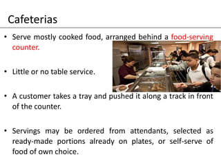 Cafeterias
• Serve mostly cooked food, arranged behind a food-serving
counter.
• Little or no table service.
• A customer takes a tray and pushed it along a track in front
of the counter.
• Servings may be ordered from attendants, selected as
ready-made portions already on plates, or self-serve of
food of own choice.
 