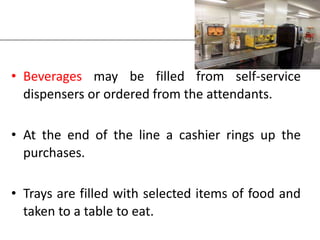 • Beverages may be filled from self-service
dispensers or ordered from the attendants.
• At the end of the line a cashier rings up the
purchases.
• Trays are filled with selected items of food and
taken to a table to eat.
 