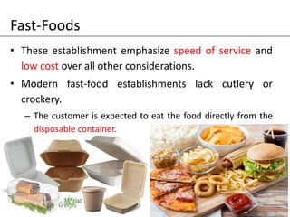 Fast-Foods
• These establishment emphasize speed of service and
low cost over all other considerations.
• Modern fast-food establishments lack cutlery or
crockery.
– The customer is expected to eat the food directly from the
disposable container.
 