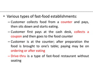 • Various types of fast-food establishments:
– Customer collects food from a counter and pays,
then sits down and starts eating.
– Customer first pays at the cash desk, collects a
coupon and then goes to the food counter
– Customer is at the counter; after preparation the
food is brought to one’s table; paying may be on
ordering or after eating
– Drive-thru is a type of fast-food restaurant without
seating
 