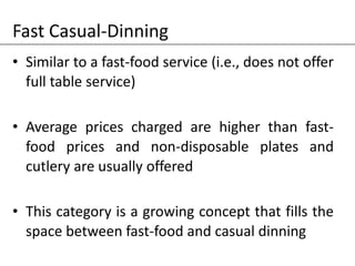 Fast Casual-Dinning
• Similar to a fast-food service (i.e., does not offer
full table service)
• Average prices charged are higher than fast-
food prices and non-disposable plates and
cutlery are usually offered
• This category is a growing concept that fills the
space between fast-food and casual dinning
 