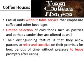 Coffee Houses
• Casual units without table service that emphasize
coffee and other beverages
• Limited selection of cold foods such as pastries
and perhaps sandwiches are offered as well
• Their distinguishing feature is that they allow
patrons to relax and socialize on their premises for
long periods of time without pressure to leave
promptly after eating
 