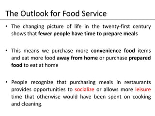 The Outlook for Food Service
• The changing picture of life in the twenty-first century
shows that fewer people have time to prepare meals
• This means we purchase more convenience food items
and eat more food away from home or purchase prepared
food to eat at home
• People recognize that purchasing meals in restaurants
provides opportunities to socialize or allows more leisure
time that otherwise would have been spent on cooking
and cleaning.
 