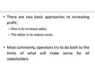 • There are two basic approaches to increasing
profit:
– One is to increase sales;
– The other is to reduce costs.
• Most commonly, operators try to do both to the
limits of what will make sense for all
stakeholders
 