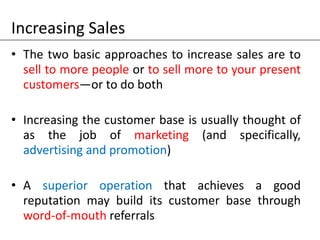Increasing Sales
• The two basic approaches to increase sales are to
sell to more people or to sell more to your present
customers—or to do both
• Increasing the customer base is usually thought of
as the job of marketing (and specifically,
advertising and promotion)
• A superior operation that achieves a good
reputation may build its customer base through
word-of-mouth referrals
 