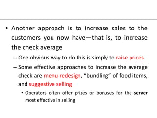 • Another approach is to increase sales to the
customers you now have—that is, to increase
the check average
– One obvious way to do this is simply to raise prices
– Some effective approaches to increase the average
check are menu redesign, “bundling” of food items,
and suggestive selling
• Operators often offer prizes or bonuses for the server
most effective in selling
 