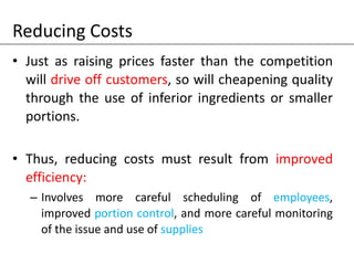 Reducing Costs
• Just as raising prices faster than the competition
will drive off customers, so will cheapening quality
through the use of inferior ingredients or smaller
portions.
• Thus, reducing costs must result from improved
efficiency:
– Involves more careful scheduling of employees,
improved portion control, and more careful monitoring
of the issue and use of supplies
 