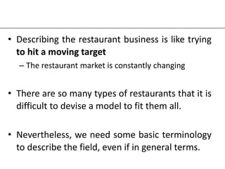 • Describing the restaurant business is like trying
to hit a moving target
– The restaurant market is constantly changing
• There are so many types of restaurants that it is
difficult to devise a model to fit them all.
• Nevertheless, we need some basic terminology
to describe the field, even if in general terms.
 