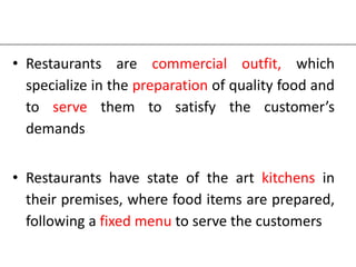 • Restaurants are commercial outfit, which
specialize in the preparation of quality food and
to serve them to satisfy the customer’s
demands
• Restaurants have state of the art kitchens in
their premises, where food items are prepared,
following a fixed menu to serve the customers
 