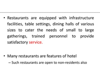 • Restaurants are equipped with infrastructure
facilities, table settings, dining halls of various
sizes to cater the needs of small to large
gatherings, trained personnel to provide
satisfactory service.
• Many restaurants are features of hotel
– Such restaurants are open to non-residents also
 