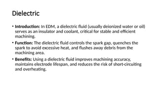 Dielectric
• Introduction: In EDM, a dielectric fluid (usually deionized water or oil)
serves as an insulator and coolant, critical for stable and efficient
machining.
• Function: The dielectric fluid controls the spark gap, quenches the
spark to avoid excessive heat, and flushes away debris from the
machining area.
• Benefits: Using a dielectric fluid improves machining accuracy,
maintains electrode lifespan, and reduces the risk of short-circuiting
and overheating.
 