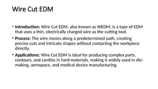 Wire Cut EDM
• Introduction: Wire Cut EDM, also known as WEDM, is a type of EDM
that uses a thin, electrically charged wire as the cutting tool.
• Process: The wire moves along a predetermined path, creating
precise cuts and intricate shapes without contacting the workpiece
directly.
• Applications: Wire Cut EDM is ideal for producing complex parts,
contours, and cavities in hard materials, making it widely used in die-
making, aerospace, and medical device manufacturing.
 