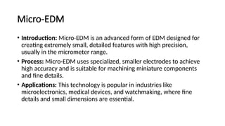Micro-EDM
• Introduction: Micro-EDM is an advanced form of EDM designed for
creating extremely small, detailed features with high precision,
usually in the micrometer range.
• Process: Micro-EDM uses specialized, smaller electrodes to achieve
high accuracy and is suitable for machining miniature components
and fine details.
• Applications: This technology is popular in industries like
microelectronics, medical devices, and watchmaking, where fine
details and small dimensions are essential.
 