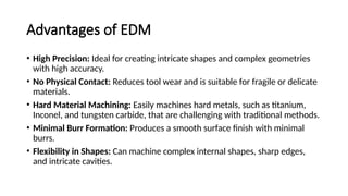 Advantages of EDM
• High Precision: Ideal for creating intricate shapes and complex geometries
with high accuracy.
• No Physical Contact: Reduces tool wear and is suitable for fragile or delicate
materials.
• Hard Material Machining: Easily machines hard metals, such as titanium,
Inconel, and tungsten carbide, that are challenging with traditional methods.
• Minimal Burr Formation: Produces a smooth surface finish with minimal
burrs.
• Flexibility in Shapes: Can machine complex internal shapes, sharp edges,
and intricate cavities.
 