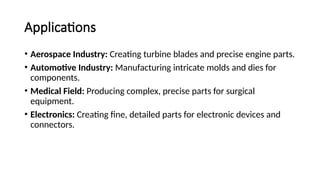 Applications
• Aerospace Industry: Creating turbine blades and precise engine parts.
• Automotive Industry: Manufacturing intricate molds and dies for
components.
• Medical Field: Producing complex, precise parts for surgical
equipment.
• Electronics: Creating fine, detailed parts for electronic devices and
connectors.
 