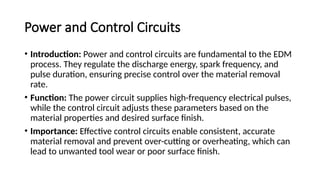 Power and Control Circuits
• Introduction: Power and control circuits are fundamental to the EDM
process. They regulate the discharge energy, spark frequency, and
pulse duration, ensuring precise control over the material removal
rate.
• Function: The power circuit supplies high-frequency electrical pulses,
while the control circuit adjusts these parameters based on the
material properties and desired surface finish.
• Importance: Effective control circuits enable consistent, accurate
material removal and prevent over-cutting or overheating, which can
lead to unwanted tool wear or poor surface finish.
 