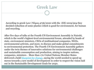 Greek Law
According to greek Law ( Νόμος 4736/2020 with the (ΕΕ) 2019/904 they
decided reduction of some plastics which is good for environment, for human
and recycling.
After five days of talks at the Fourth UN Environment Assembly in Nairobi,
which is the world’s highest-level environmental forum, attended by heads of
state, environment ministers, CEOs of multinational companies, NGOs,
environmental activists, and more, to discuss and make global commitments
to environmental protection. The Fourth UN Environment Assembly gathers
under the twin themes of innovative solutions for environmental challenges
and sustainable consumption and production, aiming to inspire nations,
companies, ministers . More than 170 United Nations Member States
delivered a bold blueprint for change, saying the world needed to speed up
moves towards a new model of development in order to respect the vision laid
out in the Sustainable Development Goals for 2030.
 
