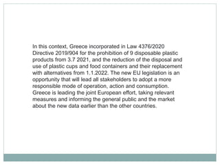 In this context, Greece incorporated in Law 4376/2020
Directive 2019/904 for the prohibition of 9 disposable plastic
products from 3.7 2021, and the reduction of the disposal and
use of plastic cups and food containers and their replacement
with alternatives from 1.1.2022. The new EU legislation is an
opportunity that will lead all stakeholders to adopt a more
responsible mode of operation, action and consumption.
Greece is leading the joint European effort, taking relevant
measures and informing the general public and the market
about the new data earlier than the other countries.
 