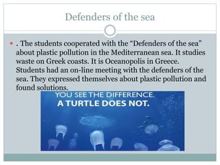 Defenders of the sea
 . The students cooperated with the “Defenders of the sea”
about plastic pollution in the Mediterranean sea. Ιt studies
waste on Greek coasts. It is Oceanopolis in Greece.
Students had an on-line meeting with the defenders of the
sea. They expressed themselves about plastic pollution and
found solutions.
 