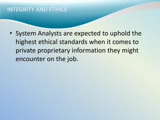 INTEGRITY AND ETHICS
• System Analysts are expected to uphold the
highest ethical standards when it comes to
private proprietary information they might
encounter on the job.
 