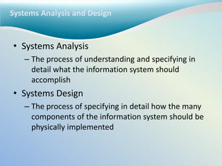 Systems Analysis and Design
• Systems Analysis
– The process of understanding and specifying in
detail what the information system should
accomplish
• Systems Design
– The process of specifying in detail how the many
components of the information system should be
physically implemented
 