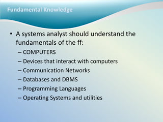 Fundamental Knowledge
• A systems analyst should understand the
fundamentals of the ff:
– COMPUTERS
– Devices that interact with computers
– Communication Networks
– Databases and DBMS
– Programming Languages
– Operating Systems and utilities
 