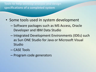 Tools to help develop analysis and design
specifications of a completed system
• Some tools used in system development
– Software packages such as MS Access, Oracle
Developer and IBM Data Studio
– Integrated Development Environments (IDEs) such
as Sun ONE Studio for Java or Microsoft Visual
Studio
– CASE Tools
– Program code generators
 