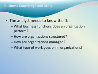 Business Knowledge and Skills
• The analyst needs to know the ff:
– What business functions does an organization
perform?
– How are organizations structured?
– How are organizations managed?
– What type of work goes on in organizations?
 