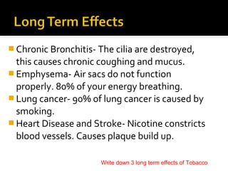 Chronic Bronchitis- The cilia are destroyed,

this causes chronic coughing and mucus.
 Emphysema- Air sacs do not function
properly. 80% of your energy breathing.
 Lung cancer- 90% of lung cancer is caused by
smoking.
 Heart Disease and Stroke- Nicotine constricts
blood vessels. Causes plaque build up.
Write down 3 long term effects of Tobacco

 